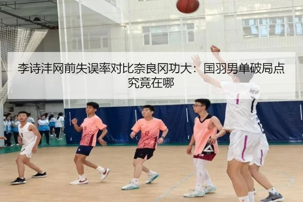 李诗沣网前失误率对比奈良冈功大：国羽男单破局点究竟在哪